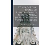L'eglise De Rome. Reponse Du Reverend Charles Chinquy Au Rev. J.M. Bruyere, Grand Vicaire De London