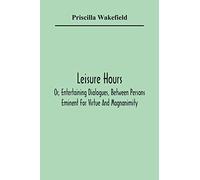 Leisure Hours; Or, Entertaining Dialogues, Between Persons Eminent For Virtue And Magnanimity. The Characters Drawn From Ancient And Modern History, Designed As Lessons Of Morality For Youth