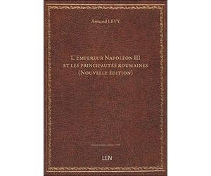 L'Empereur Napoléon III et les principautés roumaines (Nouvelle édition) / [par Armand Lévy]