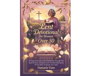 Lent Devotional for Women Over 50: 40 Days Of Scripture And Reflection Through The Eyes Of Anna, Elizabeth, And The Wise Matriarchs Of The Bible To Renew Your Faith
