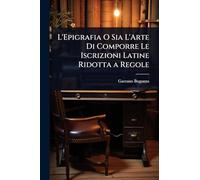 L'Epigrafia O Sia L'Arte Di Comporre Le Iscrizioni Latine Ridotta a Regole