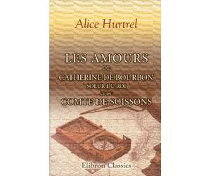 Les amours de Catherine de Bourbon, soeur du Roi, et du Comte de Soissons: Curiosités historiques. Souvenirs du règne de Henri IV