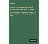 Les anévrysmes peuvent-ils guérir spontanément? Par quels procédés?: Thèse présentée et publiquement soutenue à la Faculté de médecine de Montpellier, le 20 août 1838