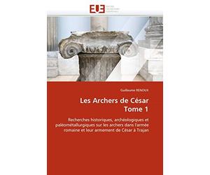 Les Archers de César Tome 1: Recherches historiques, archéologiques et paléométallurgiques sur les archers dans l'armée romaine et leur armement de César à Trajan