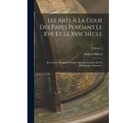 Les Arts À La Cour Des Papes Pendant Le Xve Et Le Xvie Siècle: Recueil De Documents Inédits Tirés Des Archives Et Des Bibliothèques Romaines; Volume 2
