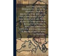 Les Cinq Grandes Époques Du Duché De Brabant, Depuis Le Milieu Du Viie Siècle De L'ère Chrétienne Jusqu'à Nos Jours, Sous Les Pépin Avant Et Pendant ... La Maison De Bourgogne Et Sous La Maison...