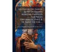 Les Fleurs Des Saints, Actes Des Saints Martyrs, Traduits Sur Pièces Originales... Par J. B. De Saint-Victor......