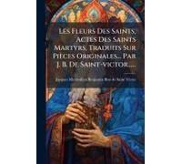 Les Fleurs Des Saints, Actes Des Saints Martyrs, Traduits Sur Pièces Originales... Par J. B. De Saint-Victor......