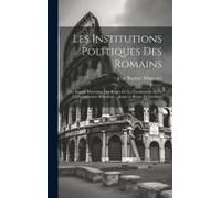 Les Institutions Politiques Des Romains; Ou, Exposé Historique Des Règles De La Consititution Et De L'administration Romaines ... Jusqu'au Règne De Ju