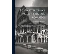 Les Institutions Politiques Des Romains; Ou, Exposé Historique Des Règles De La Consititution Et De L'administration Romaines ... Jusqu'au Règne De Ju