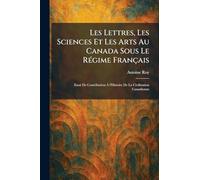 Les Lettres, Les Sciences Et Les Arts Au Canada Sous Le RÃ(c)gime Français: Essai De Contribution À l'Histoire De La Civilization Canadienne