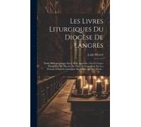 Les Livres Liturgiques Du Diocèse De Langres: Étude Bibliographique Suivie D'un Appendice Sur Les Lívres Liturgiques Du Diocèse De Dijon Et D'une Note