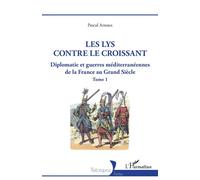 Les lys contre le croissant: Diplomatie et guerres méditerranéennes de la France au Grand Siècle - Tome 1