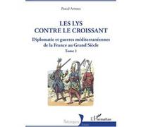 Les lys contre le croissant: Diplomatie et guerres méditerranéennes de la France au Grand Siècle - Tome 1