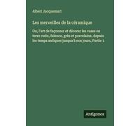 Les merveilles de la céramique: Ou, l'art de façonner et décorer les vases en terre cuite, faïence, grès et porcelaine, depuis les temps antiques jusqua'à nos jours, Partie 1
