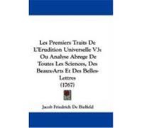 Les Premiers Traits de L'Erudition Universelle V3: Ou Analyse Abrege de Toutes Les Sciences, Des Beaux-Arts Et Des Belles-Lettres (1767) Bielfeld, Jacob Friedrich De (Auteur)