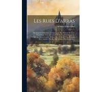 Les Rues D'arras: Dictionnaire Historique Comprenant Des Notices Sur Leur Étymologie, Leur Direction, Et Sur Les Établissements Religieu