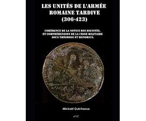 Les unités de l'armée romaine tardive (306 - 423): Cohérence de la notice des dignités, compréhension de la crise militaire sous Théodose et Honorius