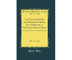 Les Vies de Quatre des Premières Mères de l'Ordre de la Visitation Sainte-Marie: Écrites Et Dédiées, A N. S. P. Le Pape Alexandre VII (Classic Reprint)