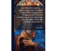 Les Vies Des Saints, ..., Avec L'histoire De Leur Culte, Selon Qu'il Est Ã tabli Dans L'eglise Catholique, Et L'histoire Des Autres Festes De L'annÃ(c)e, Volume 4...