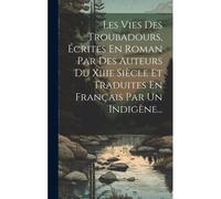 Les Vies Des Troubadours, Écrites En Roman Par Des Auteurs Du Xiiie Siècle Et Traduites En Français Par Un Indigène...