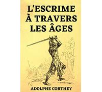 l'Escrime à Travers les Âges: suivi de L'épée ou le Fleuret Étude sur le Choix de la Meilleure Arme pour l'Escrime et le Duel | Édition Originale 1898 &1908