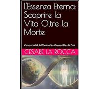 L'Essenza Eterna: Scoprire la Vita Oltre la Morte: L'Immortalità dell'Anima: Un Viaggio Oltre la Fine