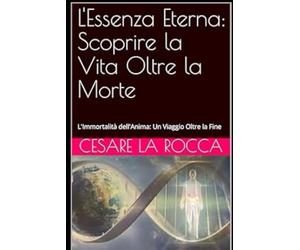 L'Essenza Eterna: Scoprire la Vita Oltre la Morte: L'Immortalità dell'Anima: Un Viaggio Oltre la Fine