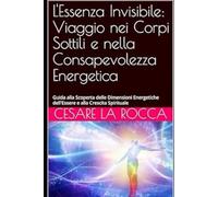 L'Essenza Invisibile: Viaggio nei Corpi Sottili e nella Consapevolezza Energetica: Guida alla Scoperta delle Dimensioni Energetiche dell'Essere e alla Crescita Spirituale
