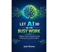 Let AI Do the Busy Work: A Beginner’s Guide to Saving Hours Every Day and Working Smarter with Artificial Intelligence