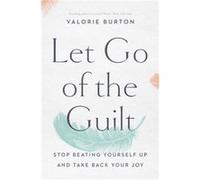Let Go of the Guilt: Stop Beating Yourself Up and Take Back Your Joy