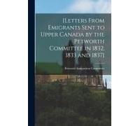 [Letters From Emigrants Sent To Upper Canada By The Petworth Committee In 1832, 1833 And 1837] [Microform]