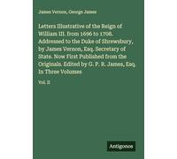 Letters Illustrative of the Reign of William III. from 1696 to 1708. Addressed to the Duke of Shrewsbury, by James Vernon, Esq. Secretary of State. ... P. R. James, Esq. In Three Volumes: Vol. II