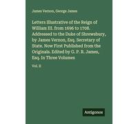 Letters Illustrative of the Reign of William III. from 1696 to 1708. Addressed to the Duke of Shrewsbury, by James Vernon, Esq. Secretary of State. ... P. R. James, Esq. In Three Volumes: Vol. II