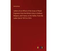 Letters Of An Officer Of The Corps Of Royal Engineers From The British Army In Holland, Belgium, And France, To His Father, From The Latter End Of 1813 To 1816
