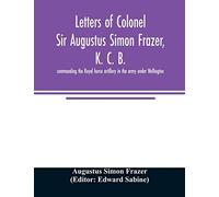 Letters Of Colonel Sir Augustus Simon Frazer, K. C. B. Commanding The Royal Horse Artillery In The Army Under Wellington. Written During The Peninsular And Waterloo Campaigns