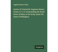 Letters of Colonel Sir Augustus Simon Frazer, K. C. B. Commanding the Royal Horse Artillery in the Army under the Duke of Wellington