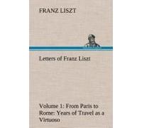 Letters Of Franz Liszt -- Volume 1 From Paris To Rome: Years Of Travel As A Virtuoso