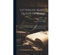 Letters Of Mary, Queen Of Scots: Now First Published From The Originals, Collected From Various Sources, Private As Well As Public, With An Historical