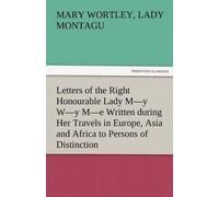 Letters Of The Right Honourable Lady M-Y W-Y M-E Written During Her Travels In Europe, Asia And Africa To Persons Of Distinction, Men Of Letters, &c. In Different Parts Of Europe