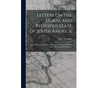 Letters On The Moral And Religious State Of South America: Written During A Residence Of Nearly Seven Years In Buenos Aires, Chile, Peru, And Colombia