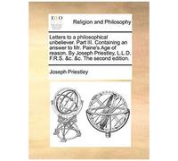 Letters To A Philosophical Unbeliever. Part Iii. Containing An Answer To Mr. Paine's Age Of Reason. By Joseph Priestley, L.L.D. F.R.S. &c. &c. The Sec