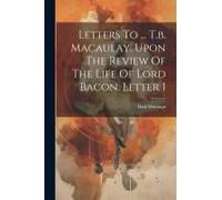 Letters To ... T.B. Macaulay, Upon The Review Of The Life Of Lord Bacon. Letter 1