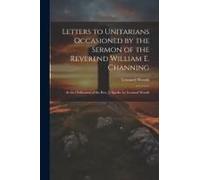 Letters To Unitarians Occasioned By The Sermon Of The Reverend William E. Channing: At The Ordination Of The Rev. J. Sparks. By Leonard Woods