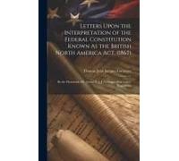 Letters Upon The Interpretation Of The Federal Constitution Known As The British North America Act, (1867): By The Honorable Mr. Justice T. J. J. Lora