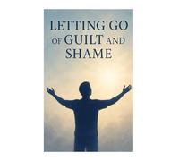 Letting Go of Guilt and Shame: A Practical Guide to Emotional Healing, Self-Forgiveness, and Inner Freedom