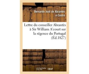 Lettre du conseiller Abrantès à Sir William A'court sur la régence du Portugal et l'autorité De Don Pèdre IV, en sa double qualité de roi de Portugal et de père de Doña Maria II - Bernardo Jozè de Abr