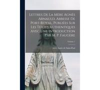 Lettres De La Mère Agnès Arnauld, Abbesse De Port-Royal, Publiées Sur Les Textes Authentiques Avec Une Introduction Par M. P. Faugère; Volume 1