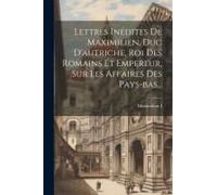 Lettres Inédites De Maximilien, Duc D'autriche, Roi Des Romains Et Empereur, Sur Les Affaires Des Pays-Bas...
