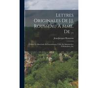 Lettres Originales De J.J. Rousseau À Mme. De ...: À Mme. La Maréchale De Luxembourg; À Mr. De Malesherbes; À D'alembert, Etc